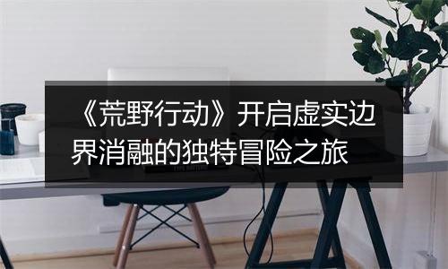 《荒野行动》开启虚实边界消融的独特冒险之旅
