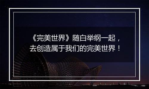 《完美世界》随白举纲一起，去创造属于我们的完美世界！