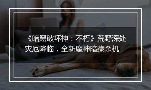 《暗黑破坏神：不朽》荒野深处灾厄降临，全新魔神暗藏杀机