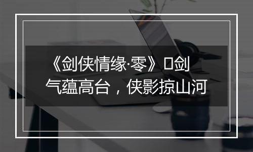 《剑侠情缘·零》​剑气蕴高台，侠影掠山河