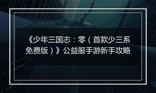 《少年三国志：零（首款少三系免费版）》公益服手游新手攻略