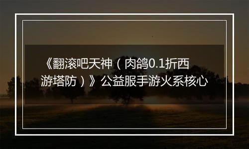 《翻滚吧天神（肉鸽0.1折西游塔防）》公益服手游火系核心