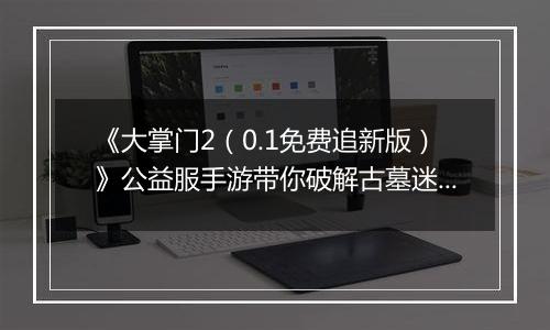 《大掌门2（0.1免费追新版）》公益服手游带你破解古墓迷云 攻略出炉