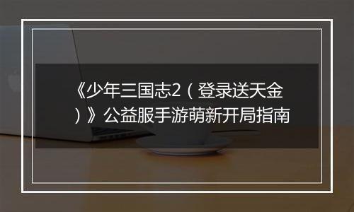 《少年三国志2（登录送天金）》公益服手游萌新开局指南