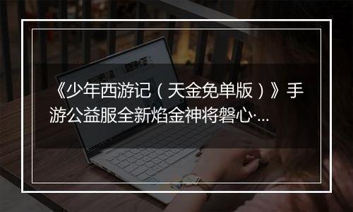 《少年西游记（天金免单版）》手游公益服全新焰金神将磐心·石矶情报抢先看！