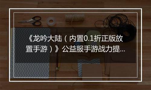 《龙吟大陆（内置0.1折正版放置手游）》公益服手游战力提升攻略
