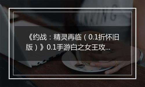 《约战：精灵再临（0.1折怀旧版）》0.1手游白之女王攻略-秘宝篇