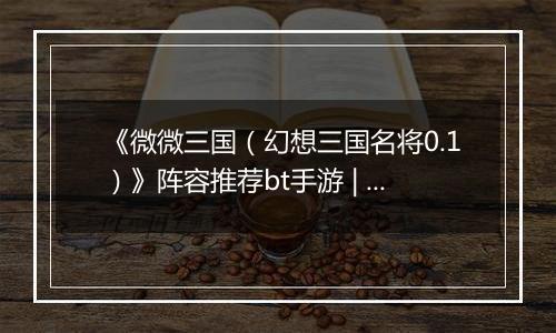 《微微三国（幻想三国名将0.1）》阵容推荐bt手游 | 新手实用阵容