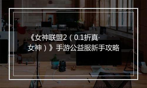 《女神联盟2（0.1折真·女神）》手游公益服新手攻略