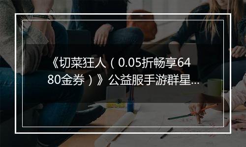 《切菜狂人（0.05折畅享6480金券）》公益服手游群星阵容推荐
