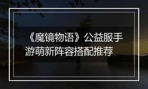 《魔镜物语》公益服手游萌新阵容搭配推荐