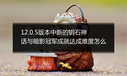 12.0.5版本中新的钥石神话与暗影冠军成就达成难度怎么