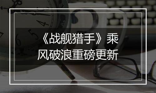 《战舰猎手》乘风破浪重磅更新