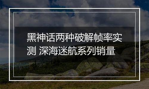 黑神话两种破解帧率实测 深海迷航系列销量