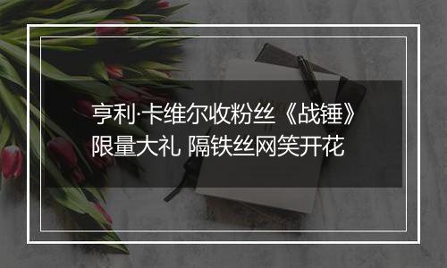 亨利·卡维尔收粉丝《战锤》限量大礼 隔铁丝网笑开花
