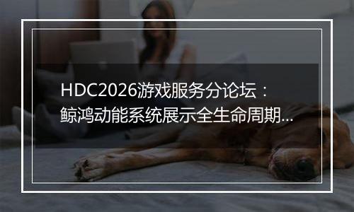 HDC2026游戏服务分论坛：鲸鸿动能系统展示全生命周期增长方案，助力开发者跑通“买变一体”正循环