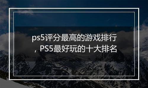ps5评分最高的游戏排行，PS5最好玩的十大排名