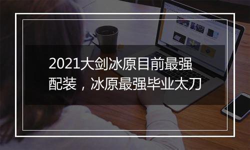 2021大剑冰原目前最强配装，冰原最强毕业太刀