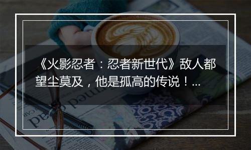 《火影忍者：忍者新世代》敌人都望尘莫及，他是孤高的传说！SS忍宇智波斑[秽土转生]登场！