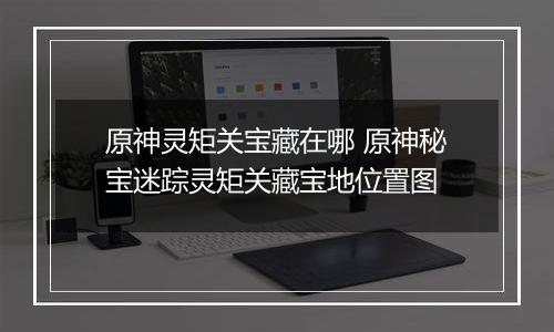 原神灵矩关宝藏在哪 原神秘宝迷踪灵矩关藏宝地位置图