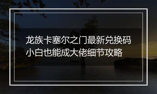 龙族卡塞尔之门最新兑换码小白也能成大佬细节攻略