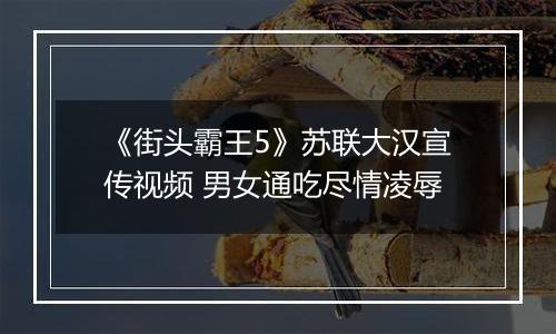 《街头霸王5》苏联大汉宣传视频 男女通吃尽情凌辱