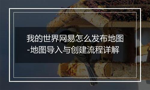 我的世界网易怎么发布地图-地图导入与创建流程详解