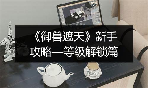 《御兽遮天》新手攻略—等级解锁篇