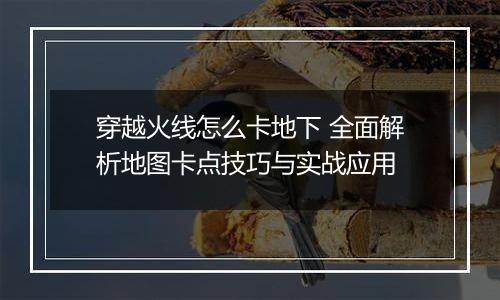 穿越火线怎么卡地下 全面解析地图卡点技巧与实战应用