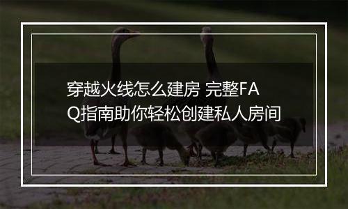 穿越火线怎么建房 完整FAQ指南助你轻松创建私人房间