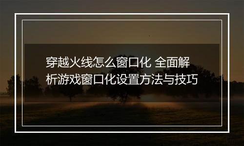穿越火线怎么窗口化 全面解析游戏窗口化设置方法与技巧