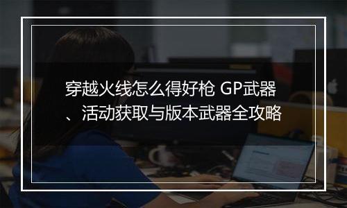 穿越火线怎么得好枪 GP武器、活动获取与版本武器全攻略