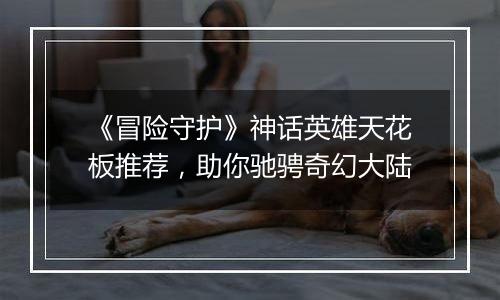 《冒险守护》神话英雄天花板推荐，助你驰骋奇幻大陆