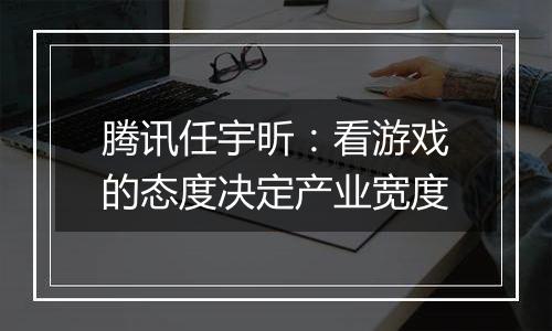 腾讯任宇昕：看游戏的态度决定产业宽度
