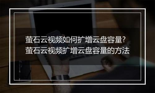 萤石云视频如何扩增云盘容量?萤石云视频扩增云盘容量的方法