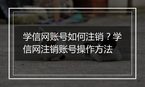 学信网账号如何注销？学信网注销账号操作方法