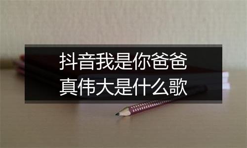 抖音我是你爸爸真伟大是什么歌