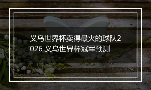 义乌世界杯卖得最火的球队2026 义乌世界杯冠军预测